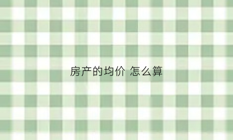 房产的均价怎么算(房产的均价怎么算出来的)
